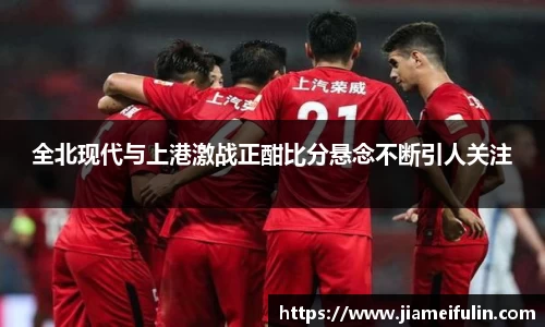 全北现代与上港激战正酣比分悬念不断引人关注